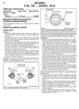26
Fig. 2: Aligning Crankshaft Timing Marks (All Models)
ACURA
3.5L V6 – DOHC, SLX
TIMING BELT APPLICATION
Application Labor Time Belt Part No.
3.5L V6 – DOHC
SLX
1998-99 ................. 2.4 Hours..................250303
MANUFACTURER’SSUGGESTED
SCHEDULEDMAINTENANCE
Normal replacement interval is at 75,000 miles for 1998-99
model years.
REMOVAL&INSTALLATION
TIMING BELT
Removal:
• Disconnect negative battery cable. Remove air cleaner as-
sembly. Remove upper fan shroud. Remove serpentine
drive belt.
• Remove cooling fan and drive pulley. Remove serpentine
drive belt idler pulley assembly. Remove serpentine drive
belt tensioner assembly.
• Remove power steering pump with hoses attached, and
set aside. Remove crankshaft pulley bolt. Using Puller (J-
8614-01) or equivalent, remove crankshaft pulley.
• Remove timing belt covers. Rotate crankshaft to align tim-
ing marks. See Figs. 1 and 2. When timing marks are
aligned, No. 2 piston will be at TDC.
• If reusing timing belt, mark belt with arrow to indicate origi-
nal rotation direction. Also place mating marks on timing
belt and camshaft sprockets for reassembly reference. Re-
move timing belt tensioner, and set aside with push rod
facing up. Remove timing belt.
CAUTION: To prevent air from entering timing belt tensioner,
tensioner rod must always face up.
NOTE: For correct timing belt installation, lettering on belt must
be able to be read as viewed from the front of the vehicle. Also,
note arrow on belt which indicates direction of rotation.
Installation:
• Align grove on crankshaft sprocket with mark on oil pump.
See Fig. 2. Install timing belt on crankshaft pulley, aligning
White dotted line on belt with timing mark on crankshaft
pulley. Secure belt to sprocket with spring clip.
• Align timing mark on right hand (passenger side) cam-
shaft sprocket with alignment mark on valve cover. See Fig.
3. Install timing belt on right hand camshaft sprocket, align-
ing the White alignment mark on timing belt with camshaft
sprocket mark. If reusing old timing belt, align mating marks
on belt and camshaft sprocket that were made during re-
moval. Secure belt with spring clip.
• Align timing mark on left hand (driver side) camshaft
sprocket with alignment mark on valve cover. See Fig. 4.
Route timing belt around water pump pulley and install on
other left hand camshaft sprocket, aligning the White align-
ment mark on timing belt with camshaft sprocket mark.
Install pinch clip to hold belt on sprocket. Ensure there is
no slack in belt between camshaft pulleys.
• Install timing belt around idler pulley and tensioner pulley.
Temporarily install crankshaft pulley. Turn pulley clockwise
slightly to give some belt slack between the crankshaft
sprocket and right hand camshaft sprocket.
NOTE: It will take about 220 lbs. (100 kg) to compress timing belt
tensioner rod.
• Holding tensioner upright, SLOWLY compress timing belt
tensioner rod until hole in top of rod and holes in housing
are aligned. Install a locking pin through the holes. See
Fig. 5.
• Install tensioner on engine with locking pin in place. Tighten
bolts to specification. See TORQUE SPECIFICATIONS.
• Remove locking pin from timing belt tensioner. Remove
clips from camshaft and crankshaft sprockets.
• Rotate crankshaft 2 turns clockwise. Ensure timing marks
are still aligned.
• Remove crankshaft pulley and install timing belt covers.
Ensure rubber sealing bushings are installed on timing
belt cover bolts. See Fig. 6.
Fig. 1: Aligning Camshaft Timing Marks
Courtesy of Isuzu Motor Co.
 