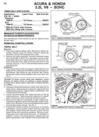 28
Fig. 3: Installing Pinch Clip On Timing Belt
Fig. 2: Aligning Crankshaft Timing Marks
ACURA & HONDA
3.2L V6 – SOHC
TIMING BELT APPLICATION
Application Labor Time Belt Part No.
3.2L V6 – SOHC
Passport
1994-97 ................ 1
2.8 Hours .................250221
SLX
1996-97 ................ 1
2.8 Hours .................250221
1
-With Air Cond. add .4 hours.
With Pwr. Strng. add .3 hours.
MANUFACTURER’SSUGGESTED
SCHEDULEDMAINTENANCE
The manufacturer recommends the belt be replaced every
60,000 miles.
REMOVAL&INSTALLATION
TIMING BELT
Removal:
• Disconnect negative battery cable. Remove air cleaner as-
sembly. Remove upper fan shroud. Remove cooling fan
assembly. Remove all accessory drive belts.
• Remove fan pulley assembly. Remove crankshaft pulley
bolt. Using Puller (J-8614-01) or equivalent, remove crank-
shaft pulley. Remove oil cooler hose from timing cover. Re-
move timing belt cover. Align all timing marks prior to belt
removal. See Figs. 1 and 2. Remove belt tensioner pusher
and timing belt.
Installation:
• Ensuring all timing marks are aligned. Install belt over one
pulley at a time starting at crankshaft sprocket working coun-
terclockwise. Belt should go over tensioner last. Secure
belt at each pulley during installation with pinch clips. See
Fig. 3.
CAUTION: To ensure correct timing belt installation, ensure
direction of rotation arrows are pointing in proper direction.
If timing belt is being reused, install belt in original direction
of rotation.
• Compress timing belt tensioner pusher and insert pin to
retain pusher. Apply pressure to tensioner against belt and
install tensioner pusher. Tighten bolts to specification. See
TORQUE SPECIFICATIONS.
• Loosen tensioner pulley bolt. Apply pressure on belt by
rotating tensioner. Tighten tensioner pulley bolt to specifi-
cation. Remove pin from timing belt tensioner pusher.
• Remove pinch clips from timing belt, (if used). Install crank-
shaft pulley, tightening center bolt finger tight. Rotate crank-
shaft 2 turns clockwise. Ensure timing belt tensioner pusher
rod protrudes proper amount. See Fig. 4.
• If timing belt tensioner pusher rod protrusion is not within
specification, remove pusher, loosen tensioner pulley bolt
and readjust. Reset timing belt tensioner pusher rod and
repeat timing belt tensioning procedure. Remove crank-
shaft pulley and install timing belt cover. To complete in-
stallation, reverse removal procedure. Tighten nuts and
bolts to specification. See TORQUE SPECIFICATIONS. Ad-
Fig. 1: Aligning Camshaft Timing Marks
 