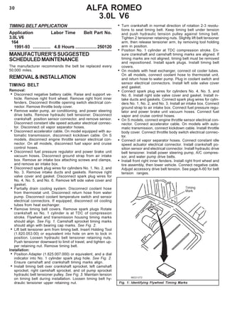 30 ALFA ROMEO
3.0L V6
TIMING BELT APPLICATION
Application Labor Time Belt Part No.
3.0L V6
164
1991-93 .............. 4.8 Hours .................250120
MANUFACTURER’SSUGGESTED
SCHEDULEDMAINTENANCE
The manufacturer recommends the belt be replaced every
50,000 miles.
REMOVAL&INSTALLATION
TIMING BELT
Removal:
• Disconnect negative battery cable. Raise and support ve-
hicle. Remove right front wheel. Remove right front inner
fenders. Disconnect throttle opening switch electrical con-
nector. Remove throttle body cover.
• Remove water pump, air conditioning, and power steering
drive belts. Remove hydraulic belt tensioner. Disconnect
crankshaft position sensor connector, and remove sensor.
Disconnect constant idle speed actuator electrical connec-
tor. Disconnect oil vapor separator hoses.
• Disconnect accelerator cable. On model equipped with au-
tomatic transmission, disconnect kickdown cable. On S
models, disconnect engine throttle sensor electrical con-
nector. On all models, disconnect fuel vapor and cruise
control hoses.
• Disconnect fuel pressure regulator and power brake unit
vacuum hoses. Disconnect ground strap from air intake
box. Remove air intake box attaching screws and clamps,
and remove air intake box.
• Disconnect spark plug wires for cylinders No. 1, No. 2, and
No. 3. Remove intake ducts and gaskets. Remove right
valve cover and gasket. Disconnect spark plug wires for
No. 4, No. 5, and No. 6. Remove left side valve cover and
gasket.
• Partially drain cooling system. Disconnect coolant hose
from thermostat unit. Disconnect return hose from water
pump. Disconnect coolant temperature switch and sensor
electrical connectors. If equipped, disconnect oil cooling
tubes from heat exchanger.
• Remove timing belt covers. Remove spark plugs Rotate
crankshaft so No. 1 cylinder is at TDC of compression
stroke. Flywheel and transmission housing timing marks
should align. See Fig. 1. Camshaft sprocket timing marks
should align with bearing cap marks. See Fig. 2.
• Lift belt tensioner arm from timing belt. Insert Holding Tool
(1.820.053.00) or equivalent into hole on arm to lock in
position. Loosen hydraulic belt tensioner retaining nuts.
Push tensioner downward to limit of travel, and tighten up-
per retaining nut. Remove timing belt.
Installation:
• Position Adapter (1.825.007.000) or equivalent, and a dial
indicator into No. 1 cylinder spark plug hole. See Fig. 2.
Ensure camshaft and crankshaft timing marks align.
• Install timing belt over crankshaft sprocket, left camshaft
sprocket, right camshaft sprocket, and oil pump sprocket
hydraulic belt tensioner pulley. See Fig. 3. Maintain tension
on timing belt during installation. Loosen timing belt hy-
draulic tensioner upper retaining nut.
• Turn crankshaft in normal direction of rotation 2-3 revolu-
tions to seat timing belt. Keep timing belt under tension
and push hydraulic tension pulley against timing belt.
Tighten 2 tensioner retaining nuts. Slightly lift belt tensioner
arm, then release tensioner arm, by removing tool holding
arm in position.
• Position No. 1 cylinder at TDC compression stroke. En-
sure crankshaft and camshaft timing marks are aligned. If
timing marks are not aligned, timing belt must be removed
and repositioned. Install spark plugs. Install timing belt
covers.
• On models with heat exchanger, connect oil cooler tubes.
On all models, connect coolant hose to thermostat unit,
and return hose to water pump. Plug in coolant switch and
sensor electrical connectors. Install left side valve cover
and gasket.
• Connect spark plug wires for cylinders No. 4, No. 5, and
No. 6. Install right side valve cover and gasket. Install in-
take ducts and gaskets. Connect spark plug wires for cylin-
ders No. 1, No. 2, and No. 3. Install air intake box. Connect
ground strap to air intake box. Connect fuel pressure regu-
lator and power brake unit vacuum hoses. Connect fuel
vapor and cruise control hoses.
• On S models, connect engine throttle sensor electrical con-
nector. Connect accelerator cable. On models with auto-
matic transmission, connect kickdown cable. Install throttle
body cover. Connect throttle body switch electrical connec-
tor.
• Connect oil vapor separator hoses. Connect constant idle
speed actuator electrical connector. Install crankshaft po-
sition sensor and electrical connector. Install hydraulic drive
belt tensioner. Install power steering pump, A/C compres-
sor, and water pump drive belts.
• Install front right inner fenders. Install right front wheel and
tire assembly, then lower vehicle. Connect negative cable.
Adjujst accessory drive belt tension. See page A-60 for belt
tension ranges.
Fig. 1: Identifying Flywheel Timing Marks
 