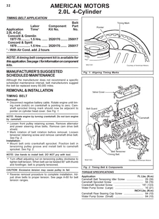 32
TIMING BELT APPLICATION
Belt
Labor Component Part
Application Time1
Kit No. No.
2.0L 4-Cyl.
Concord & Gremlin
1977-78 ..........1.5 Hrs. ...... 2520170........ 250017
Concord & Spirit
1979...............1.5 Hrs ....... 2520170....... 250017
1
- With Air Cond. add .2 hours
NOTE: A timing belt component kit is available for
thisapplication.Seepage Iforinformationoncomponent
kits.
MANUFACTURER’SSUGGESTED
SCHEDULEDMAINTENANCE
Although the manufacturer does not recommend a specific
scheduled maintenance interval, belt manufacturers suggest
the belt be replaced every 60,000 miles.
REMOVAL&INSTALLATION
TIMING BELT
Removal:
• Disconnect negative battery cable. Rotate engine until tim-
ing mark (notch) on crankshaft is pointing to zero. Cam-
shaft sprocket timing mark should now be adjacent to
pointer on cylinder head cover. See Fig. 1.
NOTE: Rotate engine by turning crankshaft. Do not turn engine
by camshaft.
• Loosen front pulley retaining screws. Remove alternator
and power steering drive belts. Remove cam drive belt
shield.
• Mark rotation of belt rotation before removal. Loosen
tensioner retaining screw and remove camshaft drive belt.
See Fig. 2.
Installation:
• Mount belt onto crankshaft sprocket. Position belt in
tensioning pulley groove and install belt to camshaft
sprocket. See Fig. 2.
NOTE: Use hands to install belt. DO NOT pry with tool.
• Turn offset adjusting nut on tensioning pulley clockwise to
tighten belt tension. When belt can be twisted 90° with thumb
and forefinger, belt is properly tensioned.
CAUTION: Excessive tension may cause pulley to fail.
• Reverse removal procedure to complete installation. Ad-
just drive belts to proper tension. See page A-60 for belt
tension ranges.
AMERICAN MOTORS
2.0L 4-Cylinder
Fig. 1: Aligning Timing Marks
Fig. 2: Timing Belt & Components
TORQUE SPECIFICATIONS
Application Ft. Lbs. (N.m)
Camshaft Belt Tensioning Idler Screw ....................... 29 (39)
Camshaft Sprocket Screw .......................................... 58 (78)
Crankshaft Sprocket Screw .................................... 181 (123)
Water Pump Screw (Large) ....................................... 16 (21)
INCH Lbs. (N.m)
Camshaft Rear Bearing Cap Screw ........................... 84 (10)
Water Pump Screw (Small) ....................................... 84 (10)
 