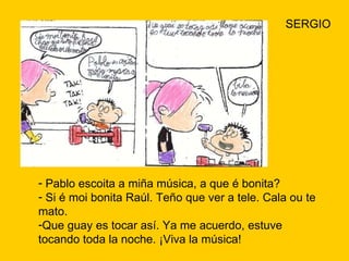 SERGIO Pablo escoita a miña música, a que é bonita? Si é moi bonita Raúl. Teño que ver a tele. Cala ou te mato. Que guay es tocar así. Ya me acuerdo, estuve tocando toda la noche. ¡Viva la música! 