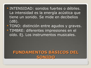 FUNDAMENTOS BÁSICOS DEL SONIDO INTENSIDAD: sonidos fuertes o débiles. La intensidad es la energ ía acústica que tiene un sonido. Se mide en decibelios (dB). TONO: distinción entre agudos y graves. TIMBRE: diferentes impresiones en el oído. Ej. Los instrumentos musicales. 