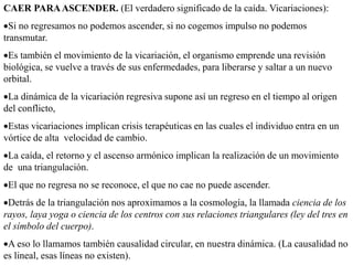 CAER PARAASCENDER. (El verdadero significado de la caída. Vicariaciones):
Si no regresamos no podemos ascender, si no cogemos impulso no podemos
transmutar.
Es también el movimiento de la vicariación, el organismo emprende una revisión
biológica, se vuelve a través de sus enfermedades, para liberarse y saltar a un nuevo
orbital.
La dinámica de la vicariación regresiva supone así un regreso en el tiempo al origen
del conflicto,
Estas vicariaciones implican crisis terapéuticas en las cuales el individuo entra en un
vórtice de alta velocidad de cambio.
La caída, el retorno y el ascenso armónico implican la realización de un movimiento
de una triangulación.
El que no regresa no se reconoce, el que no cae no puede ascender.
Detrás de la triangulación nos aproximamos a la cosmología, la llamada ciencia de los
rayos, laya yoga o ciencia de los centros con sus relaciones triangulares (ley del tres en
el símbolo del cuerpo).
A eso lo llamamos también causalidad circular, en nuestra dinámica. (La causalidad no
es lineal, esas líneas no existen).
 