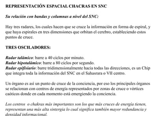 REPRESENTACIÓN ESPACIAL CHACRAS EN SNC
Su relación con bandas y columnas a nivel del SNC:
Hay tres radares, los cuales hacen que se cruce la información en forma de espiral, y
que haya espirales en tres dimensiones que orbitan el cerebro, estableciendo estos
puntos de cruce.
TRES OSCILADORES:
Radar talámico: barre a 40 ciclos por minuto.
Radar hipotalámico: barre a 80 ciclos por segundo.
Radar epifisiario: barre tridimensionalmente hacia todas las direcciones, es un Chip
que integra toda la información del SNC en el Sahasrara o VII centro.
Un órgano es así un punto de cruce de la conciencia, por eso los principales órganos
se relacionan con centros de energía representados por zonas de cruce o vórtices
caóticos donde en cada momento está emergiendo la conciencia.
Los centros o chakras más importantes son los que más cruces de energía tienen,
representan una más alta sintergia lo cual significa también mayor redundancia y
densidad informacional.
 