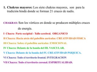 1. Chakras mayores: Los siete chakras mayores, son para la
tradición hindú donde se forman 21 cruces de nadis.
CHAKRAS: Son los vórtices en donde se producen múltiples cruces
de energía.
I Chacra Parte occipital - Tallo cerebral. ORGANICO
II Chacra: Hacia atrás del pabellón auricular. CREATIVIDAD FISICA
III Chacra: Sobre el pabellón auricular. EMOCIONAL
IV Chacra: Delante de la banda del III. VASCULAR.
V Chacra: Delante de la banda del IV. CREATIVIDAD PSIQUICA.
VI Chacra: Todo el territorio frontal. INTEGRACION
VII Chacra: Todo el territorio coronal. ESPIRITUALIDAD.
 