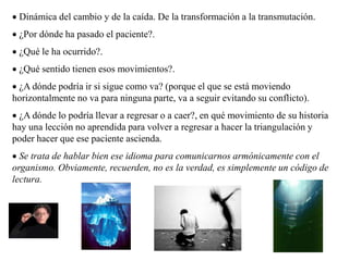  Dinámica del cambio y de la caída. De la transformación a la transmutación.
 ¿Por dónde ha pasado el paciente?.
 ¿Qué le ha ocurrido?.
 ¿Qué sentido tienen esos movimientos?.
 ¿A dónde podría ir si sigue como va? (porque el que se está moviendo
horizontalmente no va para ninguna parte, va a seguir evitando su conflicto).
 ¿A dónde lo podría llevar a regresar o a caer?, en qué movimiento de su historia
hay una lección no aprendida para volver a regresar a hacer la triangulación y
poder hacer que ese paciente ascienda.
 Se trata de hablar bien ese idioma para comunicarnos armónicamente con el
organismo. Obviamente, recuerden, no es la verdad, es simplemente un código de
lectura.
 