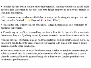 • También pueden existir movimientos de progresión. Me puedo ir por esta banda hacia
adelante para descender no por aquí sino para descender por otro punto y así abarcar un
triángulo más amplio.
• Frecuentemente es mucho más fácil abarcar una pequeña triangulación que pretender
hacer un salto.(Venir de III - 3 hasta el VII - 3 o el VI – 3).
• Todos estos son, territorios de la conciencia. la recomendación es que triangulen en
pequeñas superficies.
• Cuando hay un conflicto bilateral hay una inmovilización de la evolución a través de
la columna, hay una fijación y en esa fijación tenemos lo que se llama una constelación.
• Buena parte del arte terapéutico es poder conectar los puntos simétricos con puntos de
la séptima banda, hacer la transformación y proyectar todo el conjunto hacia el punto
correspondiente sobre esta banda.
• Construyendo trípodes en todas las dimensiones y todos los sentidos como estrategia
sobre todo en el caso de la sanación, supremamente efectiva, muy poderosa y vemos
cómo la construcción de la geometría sagrada al interior del cerebro permite actuar
mucho más profundamente.
 