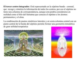 El tercer centro integrador: Está representado en la séptimo banda - coronal,
que recoge y sintetiza la información de todos los centros, por eso el séptimo no
tiene una columna de correspondencia, aunque esta podría considerarse en
realidad como el hilo del Sutratma que conecta el séptimo a los átomos
permanentes y el alma.
La combinación de puntos simétricos laterales y en sexta columna central con un
punto central de la banda del séptimo permite formar una geometría tetraédrica
de gran utilidad terapéutica
 