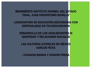 BENEMÉRITO INSTITUTO NORMAL DEL ESTADO
    “GRAL. JUAN CRISÓSTOMO BONILLA”

LICENCIATURA EN EDUCACIÓN SECUNDARIA CON
     ESPECIALIDAD EN TELESECUNDARIA

   DESARROLLO DE LOS ADOLESCENTES III
    IDENTIDAD Y RELACIONES SOCIALES

    LAS CULTURAS JUVENILES EN MÉXICO
              CARLOS FEIXA

     CHAVOS BANDA Y CHAVOS FRESA
 