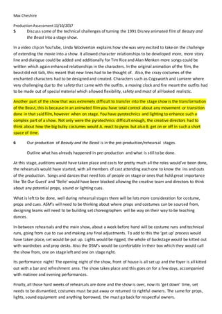 Max Cheshire
ProductionAssessment11/10/2017
5 Discuss some of the technical challenges of turning the 1991 Disney animated filmof Beauty and
the Beast into a stage show.
In a video clip on YouTube, Linda Woolverton explains how she was very excited to take on the challenge
of extending the movie into a show. It allowed character relationships to be developed more, more story
line and dialogue could be added and additionally for Tim Rice and Alan Menken more songs could be
written which again enhanced relationships in the characters. In the original animation of the film, the
beast did not talk, this meant that new lines had to be thought of. Also, the crazy costumes of the
enchanted characters had to be designed and created. Characters such as Cogsworth and Lumiere where
very challenging due to the safety that came with the outfits, a moving clock and fire meant the outfits had
to be made out of special material which allowed flexibility, safety and most of all looked realistic.
Another part of the show that was extremely difficult to transfer into the stage show is the transformation
of the Beast, this is because in an animated filmyou have total control about any movement or transition
done in that said film, however when on stage. You have pyrotechnics and lighting to enhance such a
complex part of a show. Not only were the pyrotechnics difficult enough, the creative directors had to
think about how the big bulky costumes would A. react to pyros but also B. get on or off in such a short
space of time.
6 Our production of Beauty and the Beast is in the pre-production/rehearsal stages.
Outline what has already happened in pre-production and what is still to be done.
At this stage, auditions would have taken place and casts for pretty much all the roles would’ve been done,
the rehearsals would have started, with all members of cast attending each one to know the ins and outs
of the production. Songs and dances that need lots of people on stage or ones that hold great importance
like ‘Be Our Guest’ and ‘Belle’ would have been blocked allowing the creative team and directors to think
about any potential props, sound or lighting cues.
What is left to be done, well during rehearsal stages there will be lots more consideration for costume,
props and cues. ASM’s will need to be thinking about where props and costumes can be sourced from,
designing teams will need to be building set choreographers will be way on their way to be teaching
dances.
In-between rehearsals and the main show, about a week before hand will be costume runs and technical
runs, going from cue to cue and making any final adjustments. To add to this the ‘get up’ process would
have taken place, set would be put up. Lights would be rigged, the whole of backstage would be kitted out
with wardrobes and prop desks. Also the DSM’s would be comfortable in their box which they would call
the show from, one on stage left and one on stage right.
Its performance night! The opening night of the show, front of house is all set up and the foyer is all kitted
out with a bar and refreshment area. The show takes place and this goes on for a few days, accompanied
with matinee and evening performances.
Finally, all those hard weeks of rehearsals are done and the show is over, now its ‘get down’ time, set
needs to be dismantled, costumes must be put away or returned to rightful owners. The same for props,
lights, sound equipment and anything borrowed, the must go back for respectful owners.
 