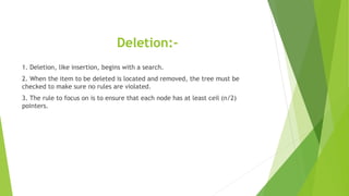 Deletion:-
1. Deletion, like insertion, begins with a search.
2. When the item to be deleted is located and removed, the tree must be
checked to make sure no rules are violated.
3. The rule to focus on is to ensure that each node has at least ceil (n/2)
pointers.
 