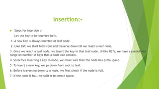 Insertion:-
 Steps for insertion :-
Let the key to be inserted be k.
1. A new key is always inserted at leaf node.
2. Like BST, we start from root and traverse down till we reach a leaf node.
3. Once we reach a leaf node, we insert the key in that leaf node. Unlike BSTs, we have a predefined
range on number of keys that a node can contain.
4. So before inserting a key to node, we make sure that the node has extra space.
5. To insert a new key, we go down from root to leaf.
6. Before traversing down to a node, we first check if the node is full.
7. If the node is full, we split it to create space.
 
