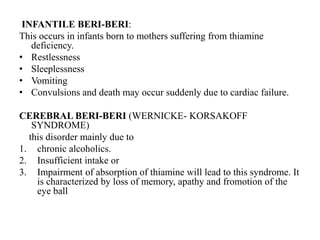 INFANTILE BERI-BERI:
This occurs in infants born to mothers suffering from thiamine
deficiency.
• Restlessness
• Sleeplessness
• Vomiting
• Convulsions and death may occur suddenly due to cardiac failure.
CEREBRAL BERI-BERI (WERNICKE- KORSAKOFF
SYNDROME)
this disorder mainly due to
1. chronic alcoholics.
2. Insufficient intake or
3. Impairment of absorption of thiamine will lead to this syndrome. It
is characterized by loss of memory, apathy and fromotion of the
eye ball
 