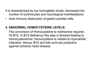 it is charecterized by low hemoglobin levels, decreased the
number of erythrocytes and neurological manifestations
• Auto immune destruction of gastric parietal cells
4. ABNORMAL HOMOCYSTEINE LEVELS:
The conversion of Homocysteine to methionine requires
Vit B12. In B12 deficiency this step is blocked leading to
homocysteinemia. Homocysteine is related to myocardial
infarction. Hence, B12 and folic acid are protective
against ischemic heart disease
 