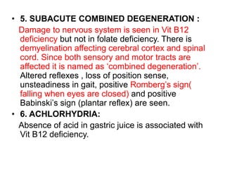 • 5. SUBACUTE COMBINED DEGENERATION :
Damage to nervous system is seen in Vit B12
deficiency but not in folate deficiency. There is
demyelination affecting cerebral cortex and spinal
cord. Since both sensory and motor tracts are
affected it is named as ‘combined degeneration’.
Altered reflexes , loss of position sense,
unsteadiness in gait, positive Romberg’s sign(
falling when eyes are closed) and positive
Babinski’s sign (plantar reflex) are seen.
• 6. ACHLORHYDRIA:
Absence of acid in gastric juice is associated with
Vit B12 deficiency.
 