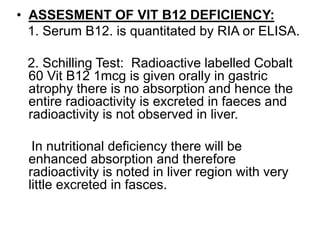 • ASSESMENT OF VIT B12 DEFICIENCY:
1. Serum B12. is quantitated by RIA or ELISA.
2. Schilling Test: Radioactive labelled Cobalt
60 Vit B12 1mcg is given orally in gastric
atrophy there is no absorption and hence the
entire radioactivity is excreted in faeces and
radioactivity is not observed in liver.
In nutritional deficiency there will be
enhanced absorption and therefore
radioactivity is noted in liver region with very
little excreted in fasces.
 