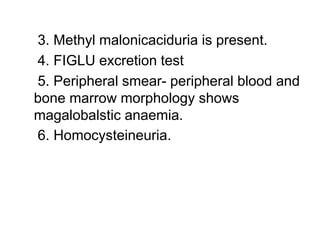 3. Methyl malonicaciduria is present.
4. FIGLU excretion test
5. Peripheral smear- peripheral blood and
bone marrow morphology shows
magalobalstic anaemia.
6. Homocysteineuria.
 