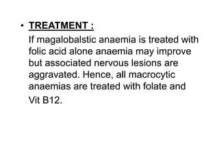 • TREATMENT :
If magalobalstic anaemia is treated with
folic acid alone anaemia may improve
but associated nervous lesions are
aggravated. Hence, all macrocytic
anaemias are treated with folate and
Vit B12.
 