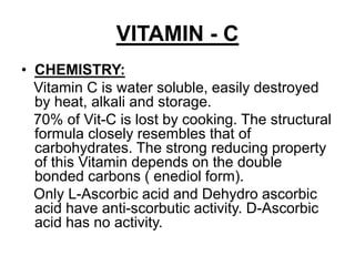 VITAMIN - C
• CHEMISTRY:
Vitamin C is water soluble, easily destroyed
by heat, alkali and storage.
70% of Vit-C is lost by cooking. The structural
formula closely resembles that of
carbohydrates. The strong reducing property
of this Vitamin depends on the double
bonded carbons ( enediol form).
Only L-Ascorbic acid and Dehydro ascorbic
acid have anti-scorbutic activity. D-Ascorbic
acid has no activity.
 