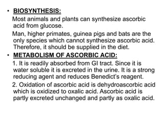 • BIOSYNTHESIS:
Most animals and plants can synthesize ascorbic
acid from glucose.
Man, higher primates, guinea pigs and bats are the
only species which cannot synthesize ascorbic acid.
Therefore, it should be supplied in the diet.
• METABOLISM OF ASCORBIC ACID:
1. It is readily absorbed from GI tract. Since it is
water soluble it is excreted in the urine. It is a strong
reducing agent and reduces Benedict’s reagent.
2. Oxidation of ascorbic acid is dehydroascorbic acid
which is oxidized to oxalic acid. Ascorbic acid is
partly excreted unchanged and partly as oxalic acid.
 