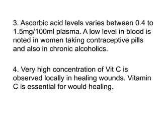 3. Ascorbic acid levels varies between 0.4 to
1.5mg/100ml plasma. A low level in blood is
noted in women taking contraceptive pills
and also in chronic alcoholics.
4. Very high concentration of Vit C is
observed locally in healing wounds. Vitamin
C is essential for would healing.
 