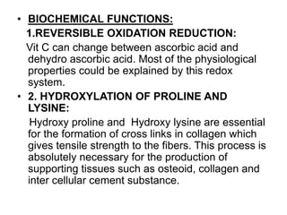 • BIOCHEMICAL FUNCTIONS:
1.REVERSIBLE OXIDATION REDUCTION:
Vit C can change between ascorbic acid and
dehydro ascorbic acid. Most of the physiological
properties could be explained by this redox
system.
• 2. HYDROXYLATION OF PROLINE AND
LYSINE:
Hydroxy proline and Hydroxy lysine are essential
for the formation of cross links in collagen which
gives tensile strength to the fibers. This process is
absolutely necessary for the production of
supporting tissues such as osteoid, collagen and
inter cellular cement substance.
 