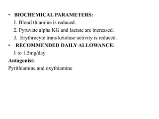 • BIOCHEMICAL PARAMETERS:
1. Blood thiamine is reduced.
2. Pyruvate alpha KG and lactate are increased.
3. Erythrocyte trans ketolase activity is reduced.
• RECOMMENDED DAILY ALLOWANCE:
1 to 1.5mg/day
Antagonist:
Pyrithiamine and oxythiamine
 