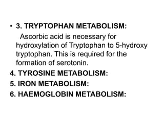 • 3. TRYPTOPHAN METABOLISM:
Ascorbic acid is necessary for
hydroxylation of Tryptophan to 5-hydroxy
tryptophan. This is required for the
formation of serotonin.
4. TYROSINE METABOLISM:
5. IRON METABOLISM:
6. HAEMOGLOBIN METABOLISM:
 