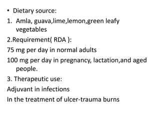 • Dietary source:
1. Amla, guava,lime,lemon,green leafy
vegetables
2.Requirement( RDA ):
75 mg per day in normal adults
100 mg per day in pregnancy, lactation,and aged
people.
3. Therapeutic use:
Adjuvant in infections
In the treatment of ulcer-trauma burns
 
