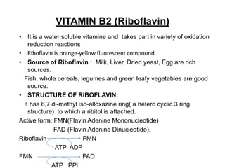 VITAMIN B2 (Riboflavin)
• It is a water soluble vitamine and takes part in variety of oxidation
reduction reactions
• Riboflavin is orange-yellow fluorescent compound
• Source of Riboflavin : Milk, Liver, Dried yeast, Egg are rich
sources.
Fish, whole cereals, legumes and green leafy vegetables are good
source.
• STRUCTURE OF RIBOFLAVIN:
It has 6,7 di-methyl iso-alloxazine ring( a hetero cyclic 3 ring
structure) to which a ribitol is attached.
Active form: FMN(Flavin Adenine Mononucleotide)
FAD (Flavin Adenine Dinucleotide).
Riboflavin FMN
ATP ADP
FMN FAD
ATP PPi
 