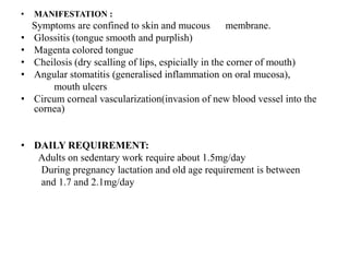 • MANIFESTATION :
Symptoms are confined to skin and mucous membrane.
• Glossitis (tongue smooth and purplish)
• Magenta colored tongue
• Cheilosis (dry scalling of lips, espicially in the corner of mouth)
• Angular stomatitis (generalised inflammation on oral mucosa),
mouth ulcers
• Circum corneal vascularization(invasion of new blood vessel into the
cornea)
• DAILY REQUIREMENT:
Adults on sedentary work require about 1.5mg/day
During pregnancy lactation and old age requirement is between
and 1.7 and 2.1mg/day
 