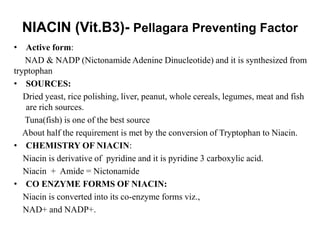 NIACIN (Vit.B3)- Pellagara Preventing Factor
• Active form:
NAD & NADP (Nictonamide Adenine Dinucleotide) and it is synthesized from
tryptophan
• SOURCES:
Dried yeast, rice polishing, liver, peanut, whole cereals, legumes, meat and fish
are rich sources.
Tuna(fish) is one of the best source
About half the requirement is met by the conversion of Tryptophan to Niacin.
• CHEMISTRY OF NIACIN:
Niacin is derivative of pyridine and it is pyridine 3 carboxylic acid.
Niacin + Amide = Nictonamide
• CO ENZYME FORMS OF NIACIN:
Niacin is converted into its co-enzyme forms viz.,
NAD+ and NADP+.
 