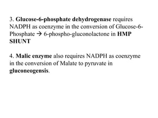 3. Glucose-6-phosphate dehydrogenase requires
NADPH as coenzyme in the conversion of Glucose-6-
Phosphate  6-phospho-gluconolactone in HMP
SHUNT
4. Malic enzyme also requires NADPH as coenzyme
in the conversion of Malate to pyruvate in
gluconeogensis.
 