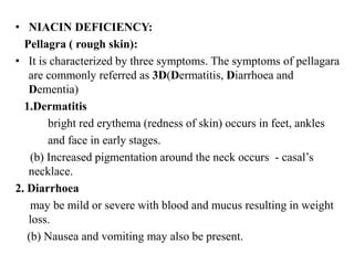 • NIACIN DEFICIENCY:
Pellagra ( rough skin):
• It is characterized by three symptoms. The symptoms of pellagara
are commonly referred as 3D(Dermatitis, Diarrhoea and
Dementia)
1.Dermatitis
bright red erythema (redness of skin) occurs in feet, ankles
and face in early stages.
(b) Increased pigmentation around the neck occurs - casal’s
necklace.
2. Diarrhoea
may be mild or severe with blood and mucus resulting in weight
loss.
(b) Nausea and vomiting may also be present.
 