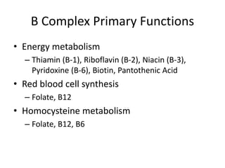 B Complex Primary Functions
• Energy metabolism
– Thiamin (B-1), Riboflavin (B-2), Niacin (B-3),
Pyridoxine (B-6), Biotin, Pantothenic Acid
• Red blood cell synthesis
– Folate, B12
• Homocysteine metabolism
– Folate, B12, B6
 