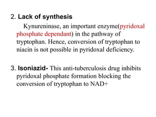 2. Lack of synthesis
Kynureninase, an important enzyme(pyridoxal
phosphate dependant) in the pathway of
tryptophan. Hence, conversion of tryptophan to
niacin is not possible in pyridoxal deficiency.
3. Isoniazid- This anti-tuberculosis drug inhibits
pyridoxal phosphate formation blocking the
conversion of tryptophan to NAD+
 