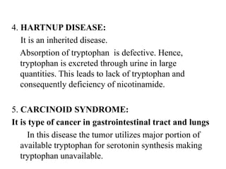 4. HARTNUP DISEASE:
It is an inherited disease.
Absorption of tryptophan is defective. Hence,
tryptophan is excreted through urine in large
quantities. This leads to lack of tryptophan and
consequently deficiency of nicotinamide.
5. CARCINOID SYNDROME:
It is type of cancer in gastrointestinal tract and lungs
In this disease the tumor utilizes major portion of
available tryptophan for serotonin synthesis making
tryptophan unavailable.
 