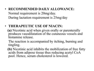 • RECOMMENDED DAILY ALLOWANCE:
Normal requirement is 20mg/day.
During lactation requirement is 25mg/day
• THERAPEUTIC USE OF NIACIN:
(a) Nicotinic acid when given orally or parenterally
produces vasodilatation of the cutaneous vessels and
histamine release.
The reaction is accompanied by itching, burning and
tingling.
(b) Nicotinic acid inhibits the mobilization of free fatty
acids from adipose tissue thus reducing acetyl CoA
pool. Hence, serum cholesterol is lowered.
 