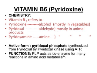 VITAMIN B6 (Pyridoxine)
• CHEMISTRY:
• Vitamin B 6 refers to
• Pyridoxine ---------alcohol (mostly in vegetables)
• Pyridoxal ----------aldehyde} mostly in animal
products
• Pyridoxamine -----amine } “ “ “ “
• Active form : pyridoxal phosphate synthesized
from Pyridoxal by Pyridoxal kinase using ATP.
• FUNCTIONS: PLP acts as co-enzyme for many
reactions in amino acid metabolism.
 