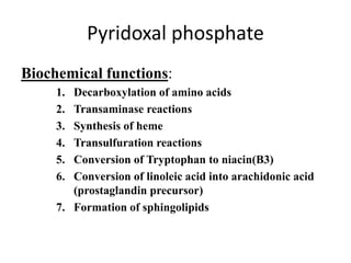 Pyridoxal phosphate
Biochemical functions:
1. Decarboxylation of amino acids
2. Transaminase reactions
3. Synthesis of heme
4. Transulfuration reactions
5. Conversion of Tryptophan to niacin(B3)
6. Conversion of linoleic acid into arachidonic acid
(prostaglandin precursor)
7. Formation of sphingolipids
 