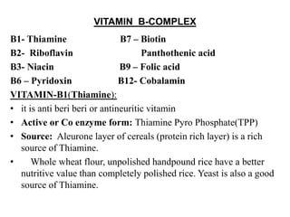 VITAMIN B-COMPLEX
B1- Thiamine B7 – Biotin
B2- Riboflavin Panthothenic acid
B3- Niacin B9 – Folic acid
B6 – Pyridoxin B12- Cobalamin
VITAMIN-B1(Thiamine):
• it is anti beri beri or antineuritic vitamin
• Active or Co enzyme form: Thiamine Pyro Phosphate(TPP)
• Source: Aleurone layer of cereals (protein rich layer) is a rich
source of Thiamine.
• Whole wheat flour, unpolished handpound rice have a better
nutritive value than completely polished rice. Yeast is also a good
source of Thiamine.
 