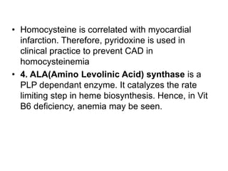 • Homocysteine is correlated with myocardial
infarction. Therefore, pyridoxine is used in
clinical practice to prevent CAD in
homocysteinemia
• 4. ALA(Amino Levolinic Acid) synthase is a
PLP dependant enzyme. It catalyzes the rate
limiting step in heme biosynthesis. Hence, in Vit
B6 deficiency, anemia may be seen.
 