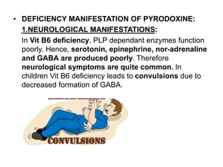• DEFICIENCY MANIFESTATION OF PYRODOXINE:
1.NEUROLOGICAL MANIFESTATIONS:
In Vit B6 deficiency, PLP dependant enzymes function
poorly. Hence, serotonin, epinephrine, nor-adrenaline
and GABA are produced poorly. Therefore
neurological symptoms are quite common. In
children Vit B6 deficiency leads to convulsions due to
decreased formation of GABA.
 