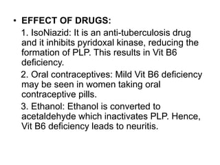• EFFECT OF DRUGS:
1. IsoNiazid: It is an anti-tuberculosis drug
and it inhibits pyridoxal kinase, reducing the
formation of PLP. This results in Vit B6
deficiency.
2. Oral contraceptives: Mild Vit B6 deficiency
may be seen in women taking oral
contraceptive pills.
3. Ethanol: Ethanol is converted to
acetaldehyde which inactivates PLP. Hence,
Vit B6 deficiency leads to neuritis.
 
