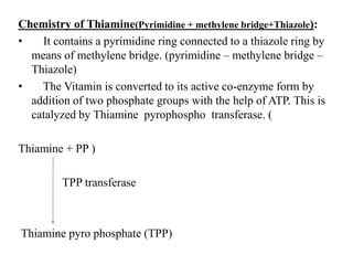 Chemistry of Thiamine(Pyrimidine + methylene bridge+Thiazole):
• It contains a pyrimidine ring connected to a thiazole ring by
means of methylene bridge. (pyrimidine – methylene bridge –
Thiazole)
• The Vitamin is converted to its active co-enzyme form by
addition of two phosphate groups with the help of ATP. This is
catalyzed by Thiamine pyrophospho transferase. (
Thiamine + PP )
TPP transferase
Thiamine pyro phosphate (TPP)
 