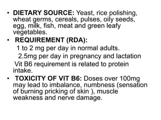 • DIETARY SOURCE: Yeast, rice polishing,
wheat germs, cereals, pulses, oily seeds,
egg, milk, fish, meat and green leafy
vegetables.
• REQUIREMENT (RDA):
1 to 2 mg per day in normal adults.
2.5mg per day in pregnancy and lactation
Vit B6 requirement is related to protein
intake.
• TOXICITY OF VIT B6: Doses over 100mg
may lead to imbalance, numbness (sensation
of burning pricking of skin ), muscle
weakness and nerve damage.
 