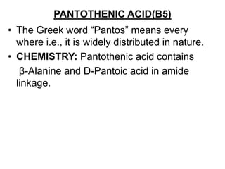 PANTOTHENIC ACID(B5)
• The Greek word “Pantos” means every
where i.e., it is widely distributed in nature.
• CHEMISTRY: Pantothenic acid contains
β-Alanine and D-Pantoic acid in amide
linkage.
 