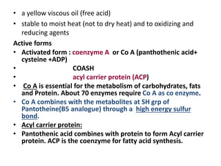 • a yellow viscous oil (free acid)
• stable to moist heat (not to dry heat) and to oxidizing and
reducing agents
Active forms
• Activated form : coenzyme A or Co A (panthothenic acid+
cysteine +ADP)
• COASH
• acyl carrier protein (ACP)
• Co A is essential for the metabolism of carbohydrates, fats
and Protein. About 70 enzymes require Co A as co enzyme.
• Co A combines with the metabolites at SH grp of
Pantotheine(B5 analogue) through a high energy sulfur
bond.
• Acyl carrier protein:
• Pantothenic acid combines with protein to form Acyl carrier
protein. ACP is the coenzyme for fatty acid synthesis.
 