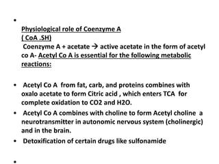 •
Physiological role of Coenzyme A
( CoA .SH)
Coenzyme A + acetate  active acetate in the form of acetyl
co A- Acetyl Co A is essential for the following metabolic
reactions:
• Acetyl Co A from fat, carb, and proteins combines with
oxalo acetate to form Citric acid , which enters TCA for
complete oxidation to CO2 and H2O.
• Acetyl Co A combines with choline to form Acetyl choline a
neurotransmitter in autonomic nervous system (cholinergic)
and in the brain.
• Detoxification of certain drugs like sulfonamide
 