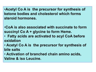 •Acetyl Co A is the precursor for synthesis of
ketone bodies and cholesterol which forms
steroid hormones.
•CoA is also associated with succinate to form
succinyl Co A + glycine to form Heme.
• Fatty acids are activated to acyl CoA before
oxidation
• Acetyl Co A is the precursor for synthesis of
bile salts
• Activation of branched chain amino acids,
Valine & iso Leucine.
 